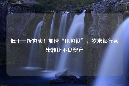 低于一折也卖！加速“甩包袱”，岁末银行密集转让不良资产