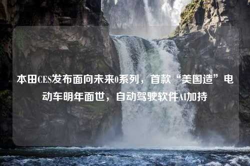 本田CES发布面向未来0系列，首款“美国造”电动车明年面世，自动驾驶软件AI加持