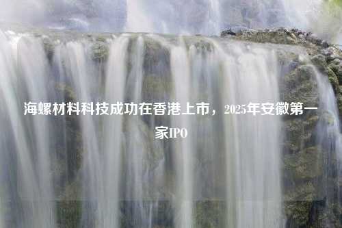 海螺材料科技成功在香港上市，2025年安徽第一家IPO