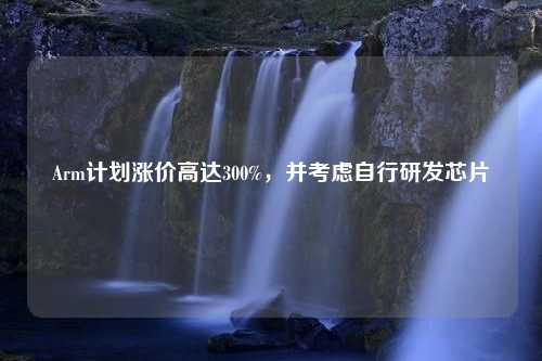 Arm计划涨价高达300%，并考虑自行研发芯片