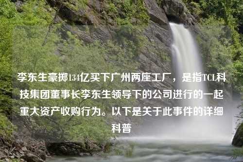 李东生豪掷134亿买下广州两座工厂，是指TCL科技集团董事长李东生领导下的公司进行的一起重大资产收购行为。以下是关于此事件的详细科普