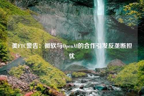 美FTC警告：微软与OpenAI的合作引发反垄断担忧