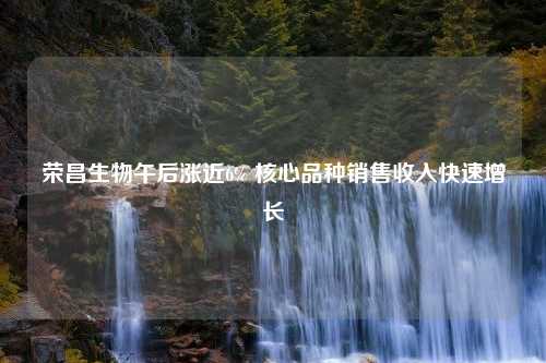 荣昌生物午后涨近6% 核心品种销售收入快速增长