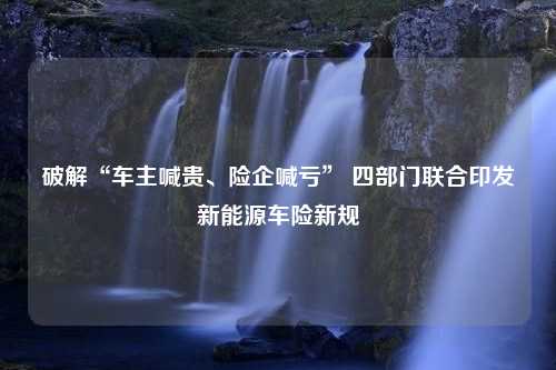 破解“车主喊贵、险企喊亏” 四部门联合印发新能源车险新规