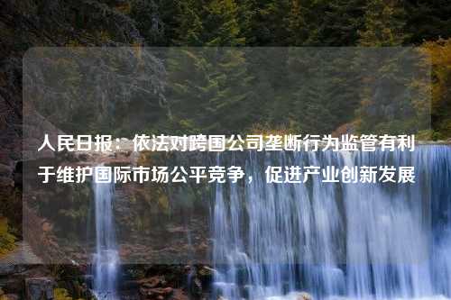 人民日报：依法对跨国公司垄断行为监管有利于维护国际市场公平竞争，促进产业创新发展